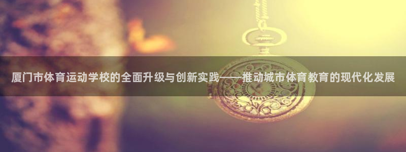 JJB竞技宝官方平台体育：厦门市体育运动学校的全面升级与创新
