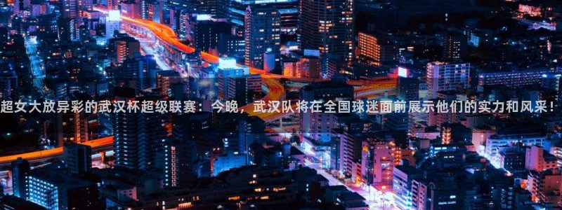 五星体育直播节目表：超女大放异彩的武汉杯超级联赛：今晚，武汉队将在全国球迷面前展示他们的实力和风采！